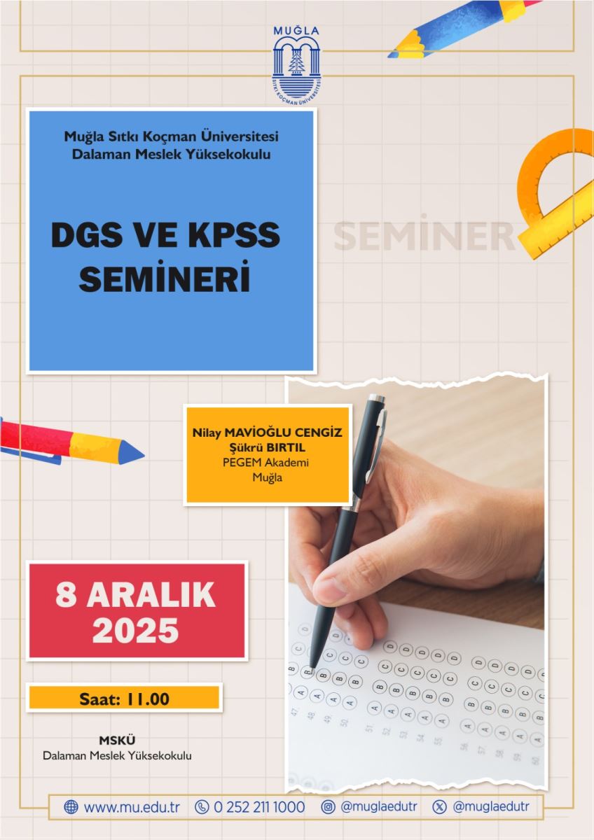 Görsel, bir seminer afişine benziyor. Arka planda açık renkli bir ızgara deseni ve sınırları kahverengi/altın tonlarında olan çizgiler var. Üst bölümde, logolar ve ikonlar kullanılmış; sol üstte Muğla Sıtkı Koçman Üniversitesi’nin küçültülmüş amblemi/hayali simgesi bulunuyor. Üst sağ köşede ise renkli bir kurşun kalem ve küçük bir silindirik şekil var. Bu, eğitim ve yazımla ilişkilendirilen öğelerden biri. Ana başlık ve yazılar:  Büyük, koyu mavi kare bir blokta (küçük beyaz çerçeve ile çevrili) yazılar var: “DGS VE KPSS SEMİNERİ”. Bu başlık, afişin merkezine yakın konumlanmış ve dikkat çekici şekilde tasarlanmış. Yan bilgiler ve ek kartlar:  Afişin ortasında, turuncu bir kart şeklinde (beyaz çerçeve ile çevrili) şu metin var: “Nilay Mavíoğlu CENGİZ Şükru BIRTIL PEGEM Akademi Muğla”. Bu kart, konuşmacı ve kurum bilgisini özetliyor. Sol alt bölgede kırmızı bir blok içinde “8 ARALIK 2025” yazıyor. Bu, etkinlik tarihini gösterir. Afişin alt sol kısmında, ince bir sarı/altın bant gibi “Saat: 11.00” yazısı bulunuyor. Yer ve iletişim bilgileri:  En alt kısımda “MSKU Dalaman Meslek Yüksekokulu” ifadesi var. Ayrıca web ve iletişim simgeleri/bağlantıları içeren bir satır mevcut: “www.mu.edu.tr” ve bir telefon/teknik iletişim bilgileri (örneğin bir telefon simgesi ile) ile sosyal medya etiketleri gibi bilgiler görülüyor: “@muglaedutr” ve “@muglaedutr”. Görsel stil ve renkler:  Afişin renk paleti mavi, kırmızı, turuncu-sarı ve beyaz tonlarından oluşuyor. Çeşitli kartlar ve görsel öğeler, etkinliğin eğitim-odaklı içeriğini vurguluyor. Ortaya çıkan görsel unsurları arasında bir el yazısı/kalem tutma eylemi olan bir fotoğraf var: bir elin kalemle bir çalışma sayfasına işaretlediği veya işaretlediği görüleniyle yazı-Matematik çalışması temasını çağrıştırıyor.
